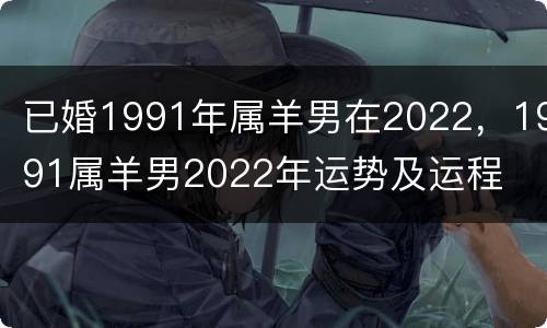 已婚1991年属羊男在2022，1991属羊男2022年运势及运程