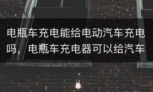 电瓶车充电能给电动汽车充电吗，电瓶车充电器可以给汽车电瓶充电吗？