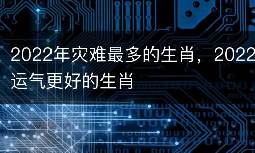 2022年灾难最多的生肖，2022运气更好的生肖