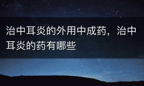 治中耳炎的外用中成药，治中耳炎的药有哪些
