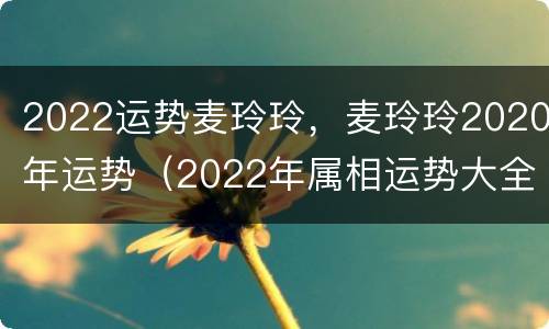 2022运势麦玲玲，麦玲玲2020年运势（2022年属相运势大全麦玲玲）
