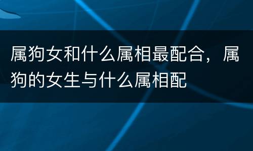 属狗女和什么属相最配合，属狗的女生与什么属相配