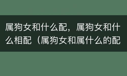 属狗女和什么配，属狗女和什么相配（属狗女和属什么的配）