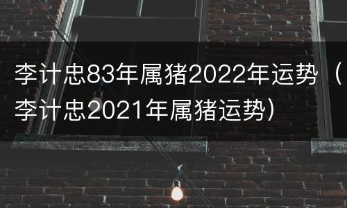 李计忠83年属猪2022年运势（李计忠2021年属猪运势）