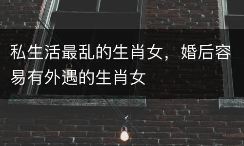 私生活最乱的生肖女，婚后容易有外遇的生肖女