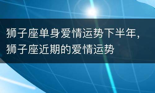 狮子座单身爱情运势下半年，狮子座近期的爱情运势