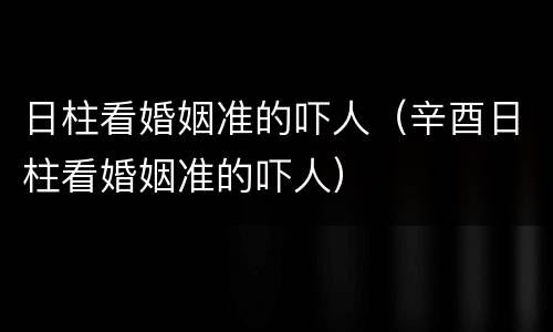 日柱看婚姻准的吓人（辛酉日柱看婚姻准的吓人）