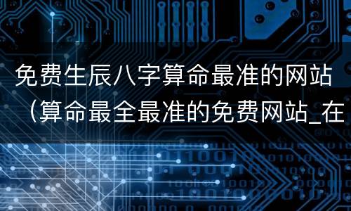 免费生辰八字算命最准的网站（算命最全最准的免费网站_在线生辰八字算命）
