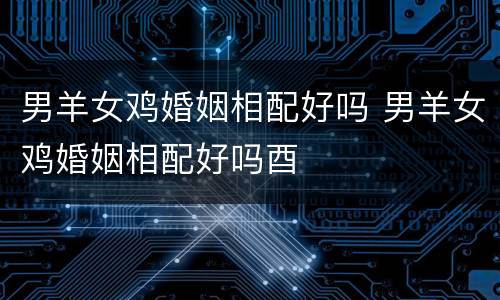男羊女鸡婚姻相配好吗 男羊女鸡婚姻相配好吗酉