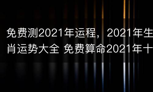 免费测2021年运程，2021年生肖运势大全 免费算命2021年十二生肖每日运程