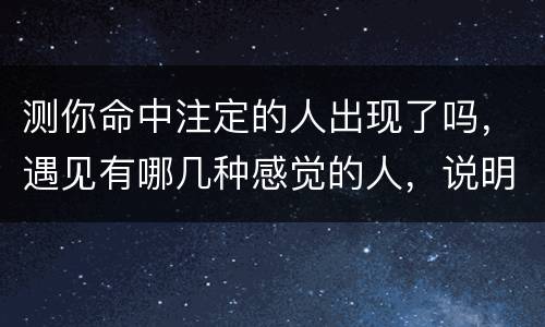 测你命中注定的人出现了吗，遇见有哪几种感觉的人，说明是你命中注定之人？