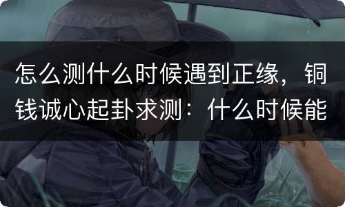 怎么测什么时候遇到正缘，铜钱诚心起卦求测：什么时候能遇到正缘人