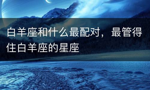 白羊座和什么最配对，最管得住白羊座的星座