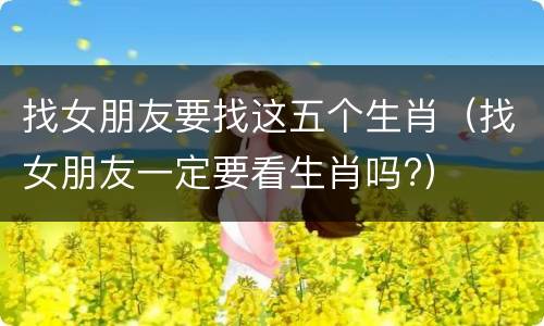 找女朋友要找这五个生肖（找女朋友一定要看生肖吗?）