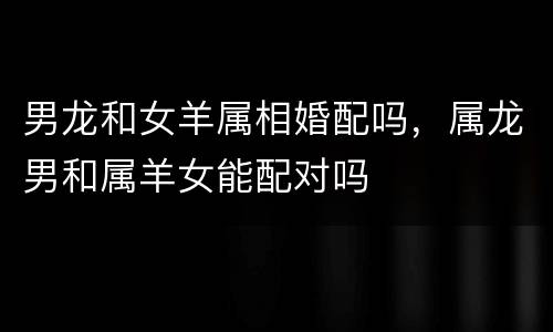 男龙和女羊属相婚配吗，属龙男和属羊女能配对吗