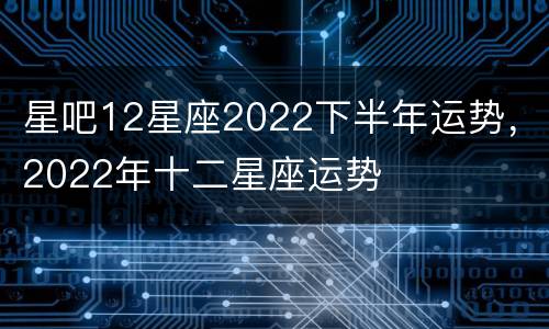 星吧12星座2022下半年运势，2022年十二星座运势