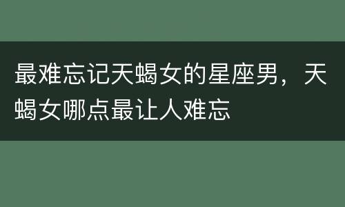 最难忘记天蝎女的星座男，天蝎女哪点最让人难忘