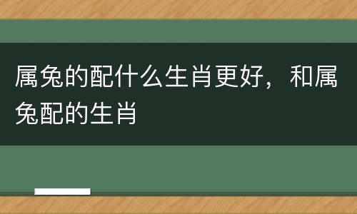 属兔的配什么生肖更好，和属兔配的生肖