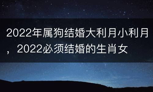 2022年属狗结婚大利月小利月，2022必须结婚的生肖女
