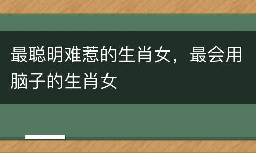 最聪明难惹的生肖女，最会用脑子的生肖女