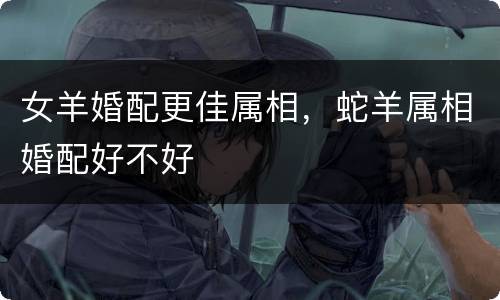 女羊婚配更佳属相，蛇羊属相婚配好不好