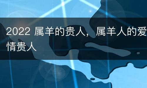 2022 属羊的贵人，属羊人的爱情贵人