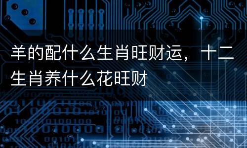 羊的配什么生肖旺财运，十二生肖养什么花旺财