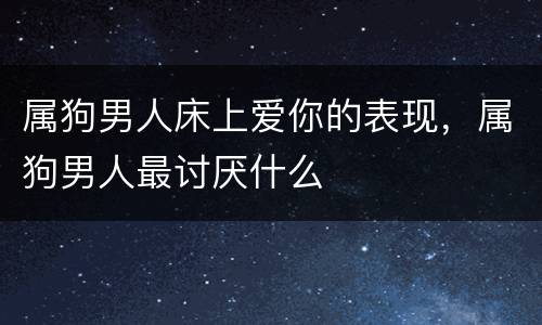 属狗男人床上爱你的表现，属狗男人最讨厌什么