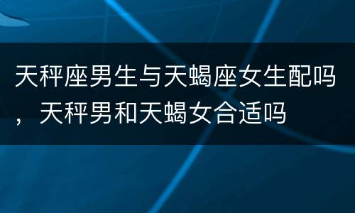 天秤座男生与天蝎座女生配吗，天秤男和天蝎女合适吗