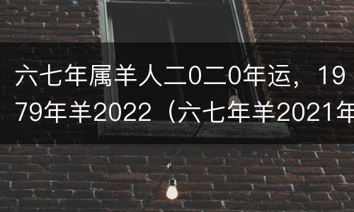 六七年属羊人二0二0年运，1979年羊2022（六七年羊2021年运势）