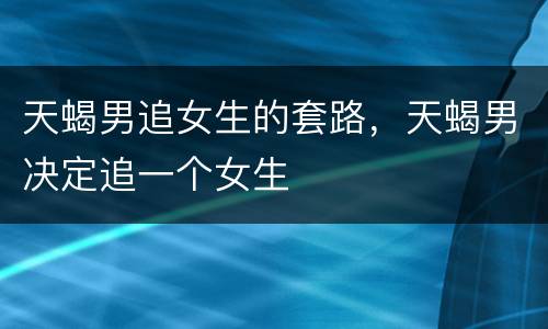 天蝎男追女生的套路，天蝎男决定追一个女生
