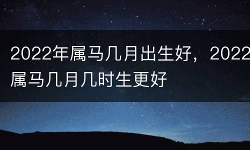 2022年属马几月出生好，2022属马几月几时生更好