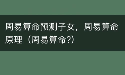 周易算命预测子女，周易算命原理（周易算命?）