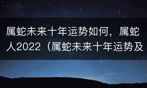 属蛇未来十年运势如何，属蛇人2022（属蛇未来十年运势及运程）