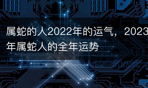 属蛇的人2022年的运气，2023年属蛇人的全年运势