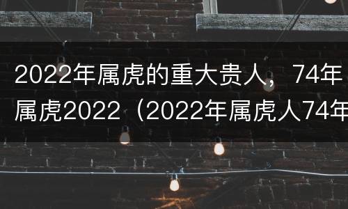 2022年属虎的重大贵人，74年属虎2022（2022年属虎人74年的全年运势）