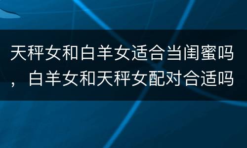 天秤女和白羊女适合当闺蜜吗，白羊女和天秤女配对合适吗