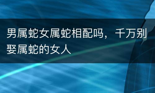 男属蛇女属蛇相配吗，千万别娶属蛇的女人