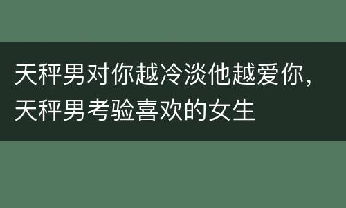 天秤男对你越冷淡他越爱你，天秤男考验喜欢的女生