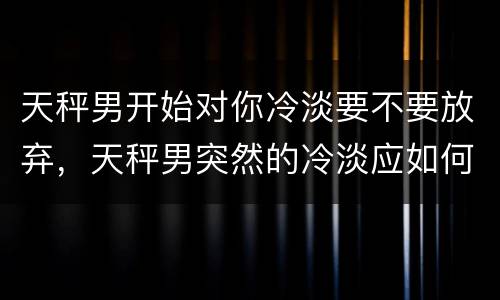天秤男开始对你冷淡要不要放弃，天秤男突然的冷淡应如何应对