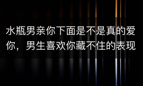 水瓶男亲你下面是不是真的爱你，男生喜欢你藏不住的表现