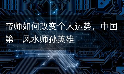 帝师如何改变个人运势，中国第一风水师孙英雄