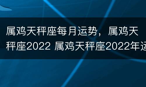 属鸡天秤座每月运势，属鸡天秤座2022 属鸡天秤座2022年运势及运程
