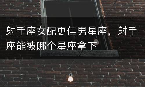 射手座女配更佳男星座，射手座能被哪个星座拿下