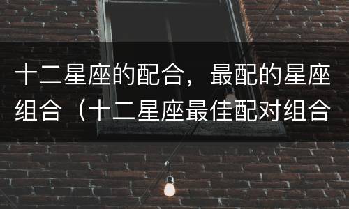 十二星座的配合，最配的星座组合（十二星座最佳配对组合）