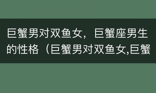 巨蟹男对双鱼女，巨蟹座男生的性格（巨蟹男对双鱼女,巨蟹座男生的性格分析）