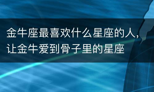 金牛座最喜欢什么星座的人，让金牛爱到骨子里的星座