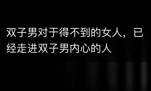 双子男对于得不到的女人，已经走进双子男内心的人