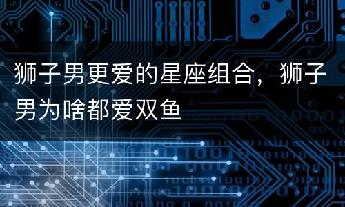 狮子男更爱的星座组合，狮子男为啥都爱双鱼