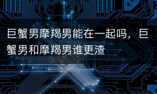 巨蟹男摩羯男能在一起吗，巨蟹男和摩羯男谁更渣